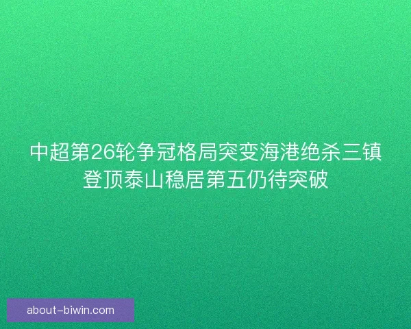 中超第26轮争冠格局突变海港绝杀三镇登顶泰山稳居第五仍待突破