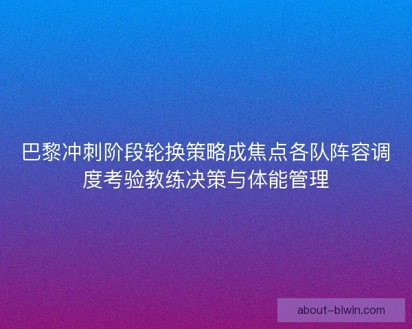 巴黎冲刺阶段轮换策略成焦点各队阵容调度考验教练决策与体能管理