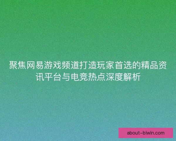 聚焦网易游戏频道打造玩家首选的精品资讯平台与电竞热点深度解析