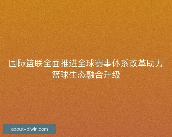 国际篮联全面推进全球赛事体系改革助力篮球生态融合升级