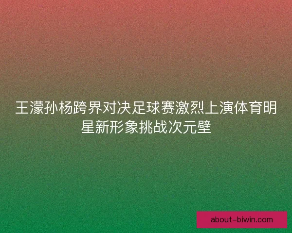 王濛孙杨跨界对决足球赛激烈上演体育明星新形象挑战次元壁
