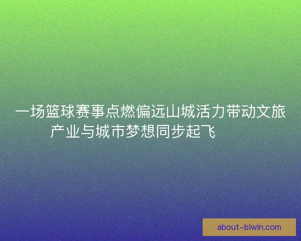 一场篮球赛事点燃偏远山城活力带动文旅产业与城市梦想同步起飞 🏀🌄