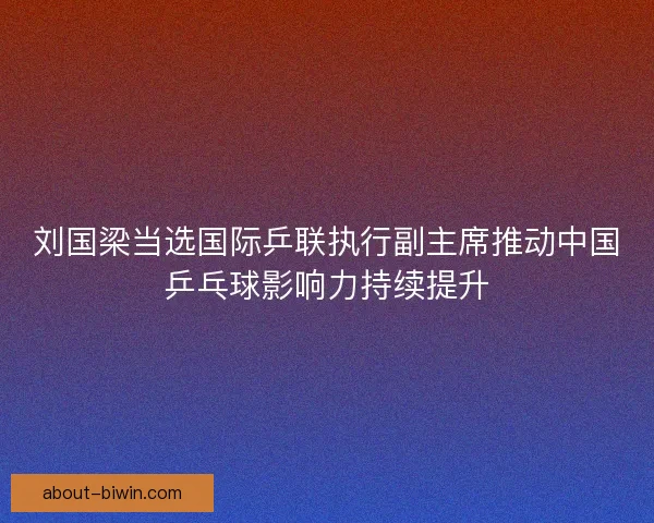刘国梁当选国际乒联执行副主席推动中国乒乓球影响力持续提升