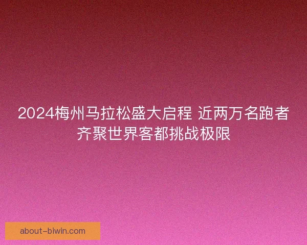 2024梅州马拉松盛大启程 近两万名跑者齐聚世界客都挑战极限 2024梅州马拉松盛大启程 近两万名跑者齐聚世界客都挑战极限