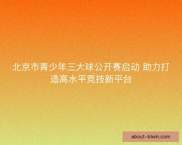 北京市青少年三大球公开赛启动 助力打造高水平竞技新平台 北京市青少年三大球公开赛启动 助力打造高水平竞技新平台