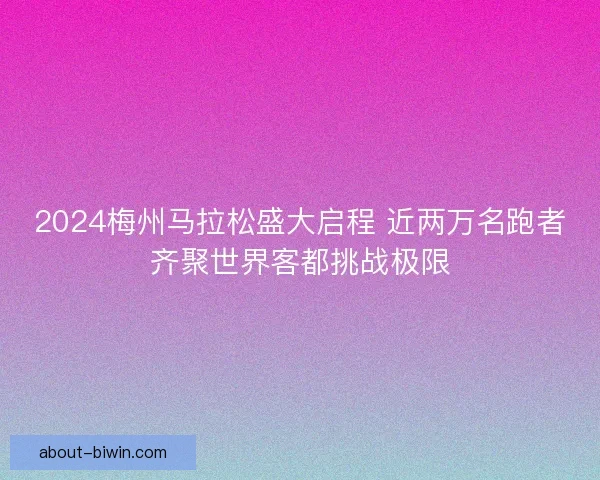 2024梅州马拉松盛大启程 近两万名跑者齐聚世界客都挑战极限 2024梅州马拉松盛大启程 近两万名跑者齐聚世界客都挑战极限